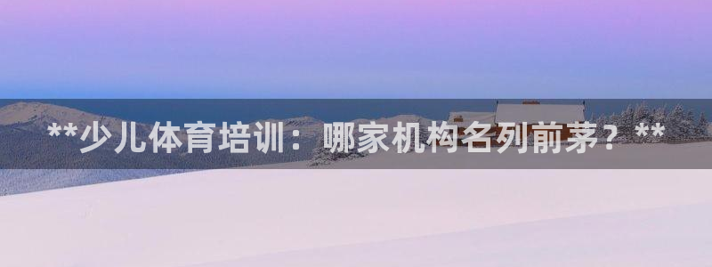 极悦娱乐官网客服联系方式查询：**少儿体育培训：哪家